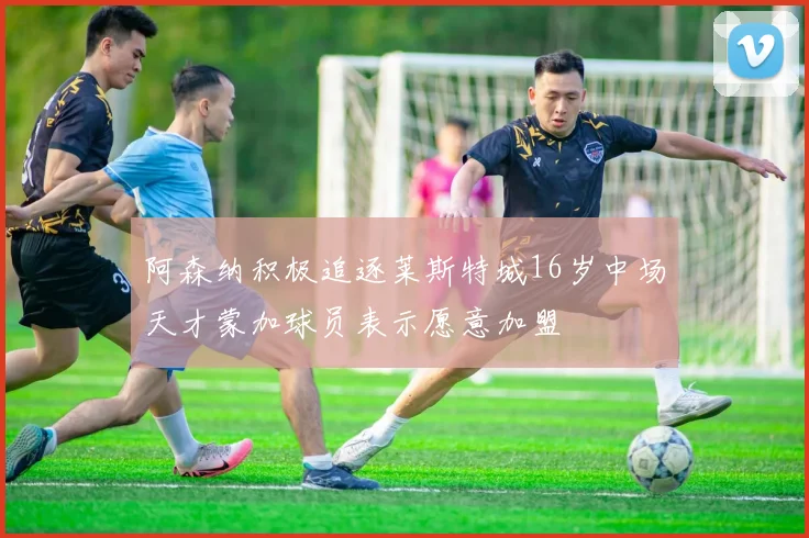 阿森纳积极追逐莱斯特城16岁中场天才蒙加球员表示愿意加盟