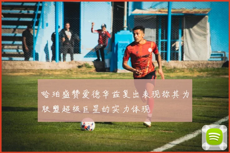 哈珀盛赞爱德华兹复出表现称其为联盟超级巨星的实力体现