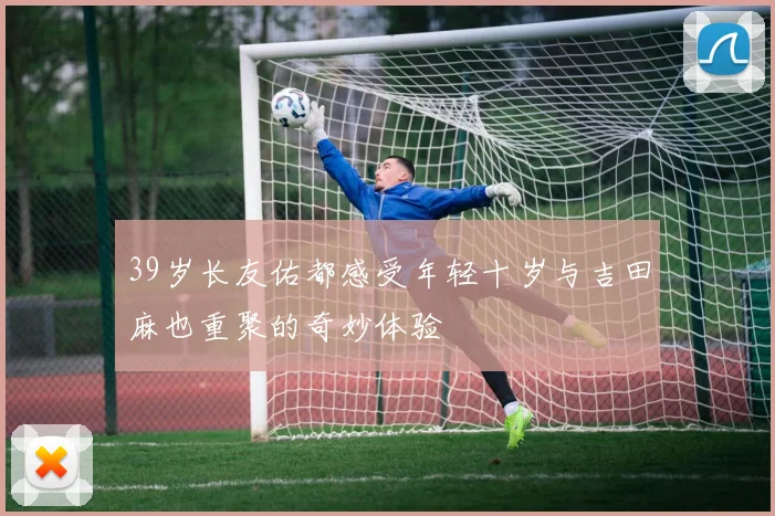 39岁长友佑都感受年轻十岁与吉田麻也重聚的奇妙体验