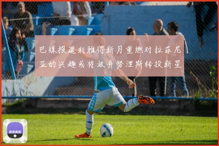 巴媒报道利雅得新月重燃对拉菲尼亚的兴趣或将放弃努涅斯转投新星