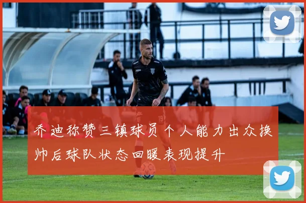乔迪称赞三镇球员个人能力出众换帅后球队状态回暖表现提升