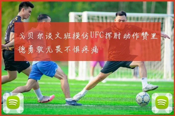 戈贝尔谈文班模仿UFC挥肘动作赞里德勇敢无畏不惧疼痛