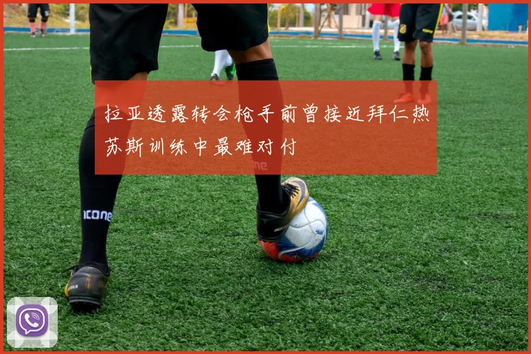 拉亚透露转会枪手前曾接近拜仁热苏斯训练中最难对付