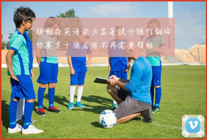 杨瀚森英语能力显著提升随行翻译称赛季十场后将不再需要帮助