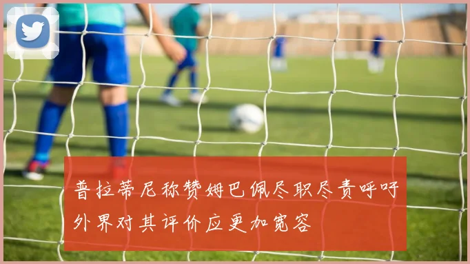 普拉蒂尼称赞姆巴佩尽职尽责呼吁外界对其评价应更加宽容